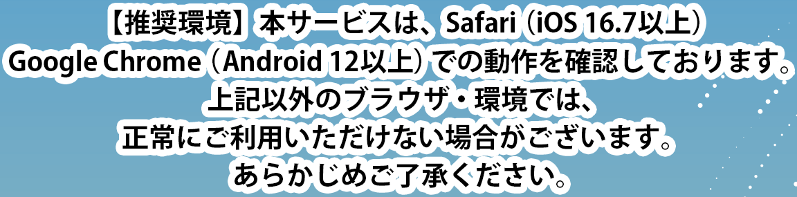 【推奨環境】本サービスは、Safari（iOS 16.7以上）、Google Chrome（Android 12以上）での動作を確認しております。上記以外のブラウザ・環境では、正常にご利用いただけない場合がございます。あらかじめご了承ください。